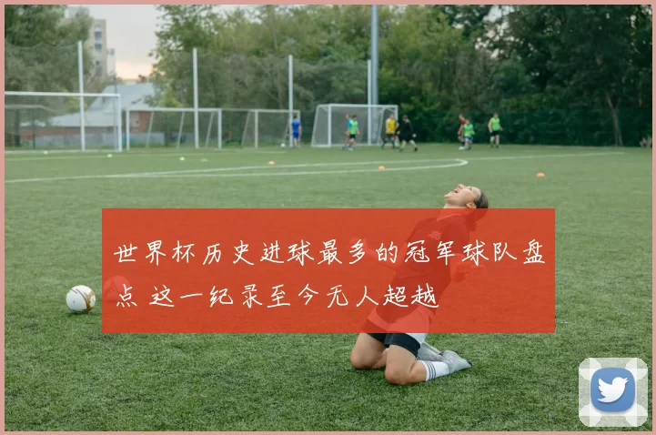 世界杯历史进球最多的冠军球队盘点 这一纪录至今无人超越