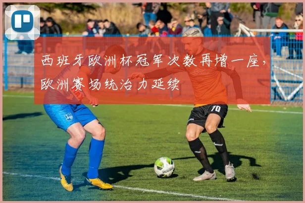 西班牙欧洲杯冠军次数再增一座，欧洲赛场统治力延续