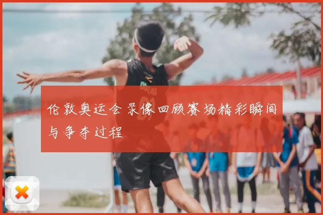 伦敦奥运会录像回顾赛场精彩瞬间与争夺过程