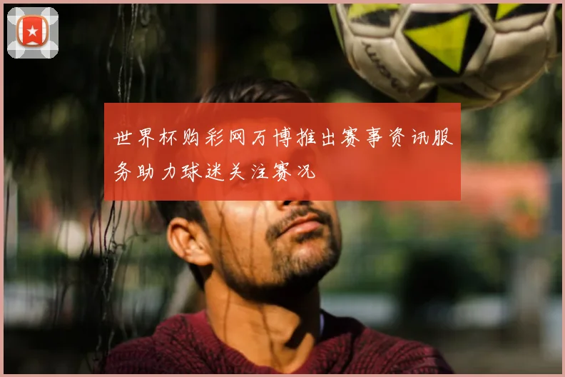 世界杯购彩网万博推出赛事资讯服务助力球迷关注赛况