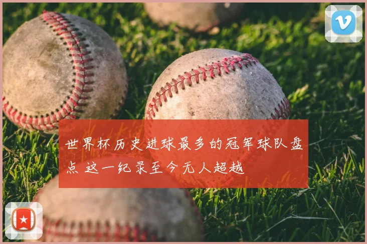 世界杯历史进球最多的冠军球队盘点 这一纪录至今无人超越